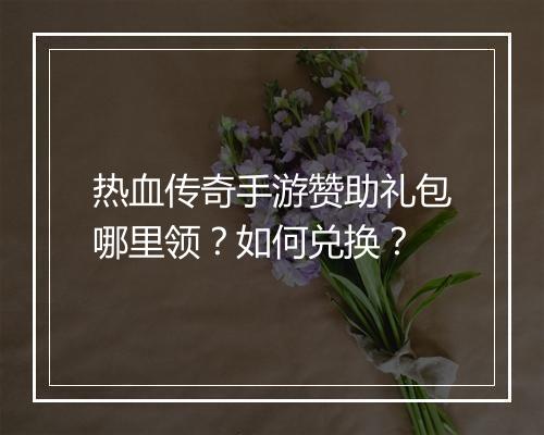 热血传奇手游赞助礼包哪里领？如何兑换？