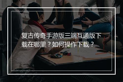 复古传奇手游版三端互通版下载在哪里？如何操作下载？