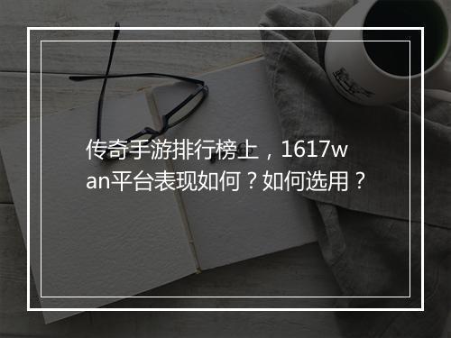 传奇手游排行榜上，1617wan平台表现如何？如何选用？