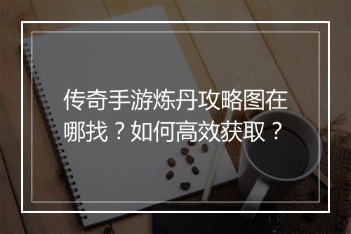 传奇手游炼丹攻略图在哪找？如何高效获取？