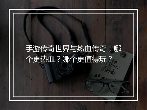 手游传奇世界与热血传奇，哪个更热血？哪个更值得玩？