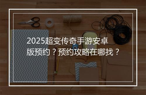 2025超变传奇手游安卓版预约？预约攻略在哪找？
