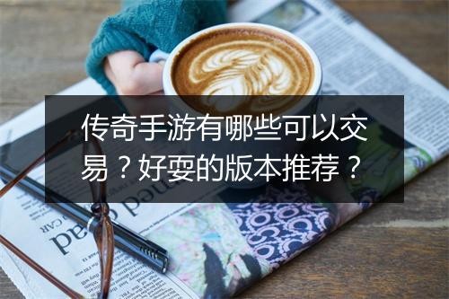 传奇手游有哪些可以交易？好耍的版本推荐？