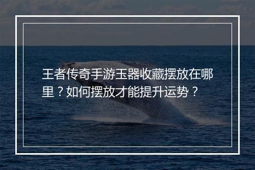 王者传奇手游玉器收藏摆放在哪里？如何摆放才能提升运势？