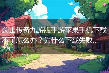 蜀山传奇九游版手游苹果手机下载不了怎么办？为什么下载失败？
