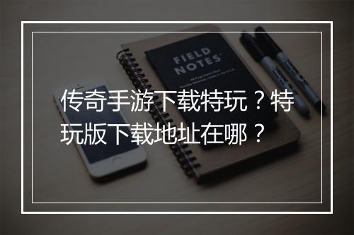 传奇手游下载特玩？特玩版下载地址在哪？