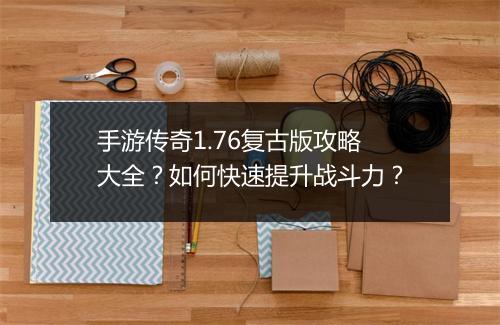 手游传奇1.76复古版攻略大全？如何快速提升战斗力？