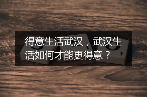 得意生活武汉，武汉生活如何才能更得意？