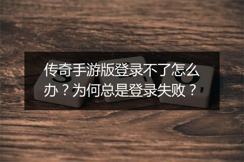传奇手游版登录不了怎么办？为何总是登录失败？