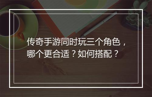 传奇手游同时玩三个角色，哪个更合适？如何搭配？