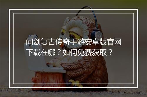问剑复古传奇手游安卓版官网下载在哪？如何免费获取？