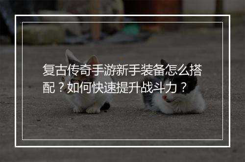 复古传奇手游新手装备怎么搭配？如何快速提升战斗力？
