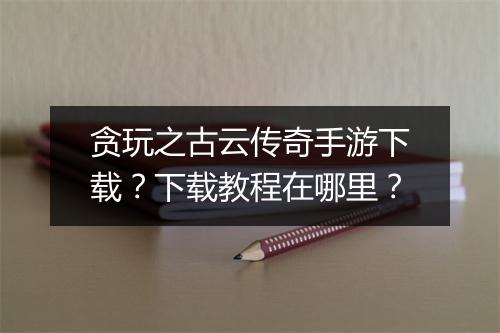 贪玩之古云传奇手游下载？下载教程在哪里？