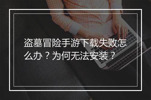 盗墓冒险手游下载失败怎么办？为何无法安装？