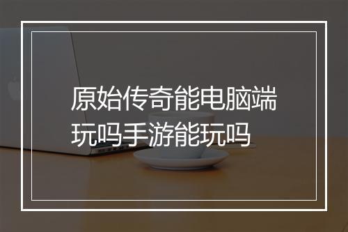 原始传奇能电脑端玩吗手游能玩吗
