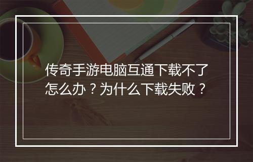 传奇手游电脑互通下载不了怎么办？为什么下载失败？
