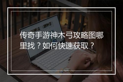 传奇手游神木弓攻略图哪里找？如何快速获取？