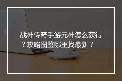 战神传奇手游元神怎么获得？攻略图鉴哪里找最新？