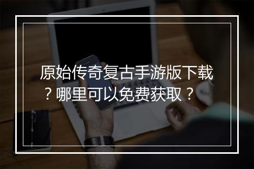 原始传奇复古手游版下载？哪里可以免费获取？