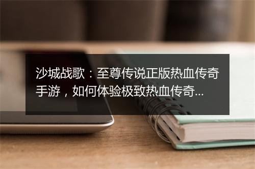 沙城战歌：至尊传说正版热血传奇手游，如何体验极致热血传奇？
