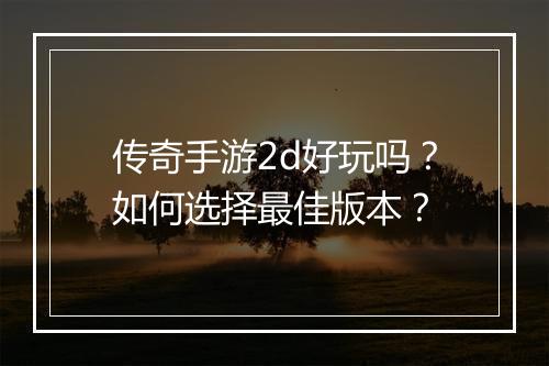传奇手游2d好玩吗？如何选择最佳版本？