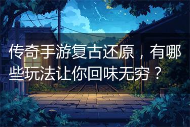 传奇手游复古还原，有哪些玩法让你回味无穷？