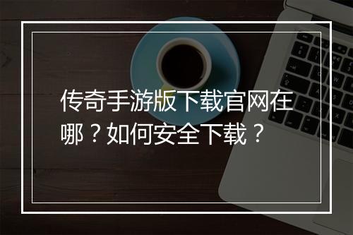 传奇手游版下载官网在哪？如何安全下载？