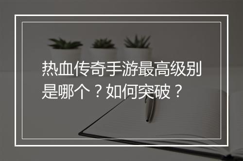 热血传奇手游最高级别是哪个？如何突破？