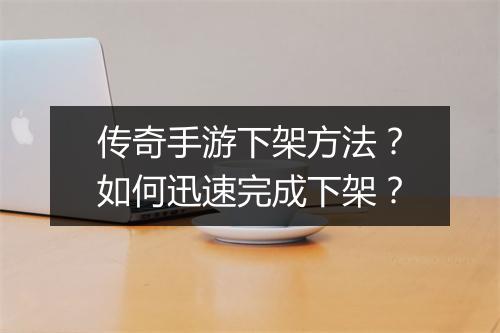 传奇手游下架方法？如何迅速完成下架？
