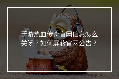 手游热血传奇官网信息怎么关闭？如何屏蔽官网公告？
