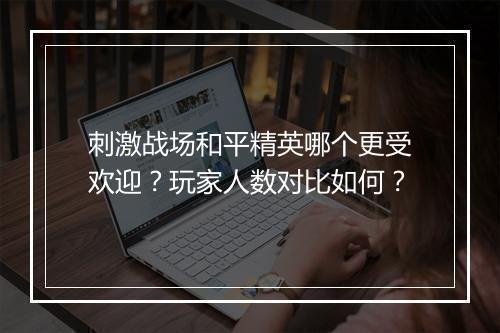 刺激战场和平精英哪个更受欢迎？玩家人数对比如何？