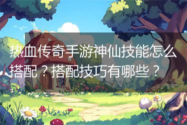 热血传奇手游神仙技能怎么搭配？搭配技巧有哪些？