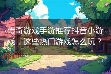 传奇游戏手游推荐抖音小游戏，这些热门游戏怎么玩？
