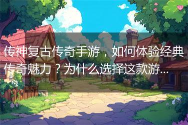 传神复古传奇手游，如何体验经典传奇魅力？为什么选择这款游戏？