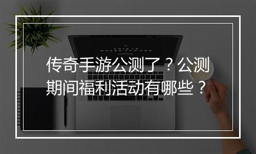 传奇手游公测了？公测期间福利活动有哪些？