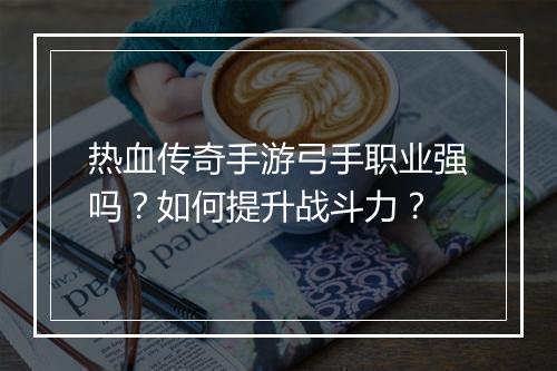 热血传奇手游弓手职业强吗？如何提升战斗力？
