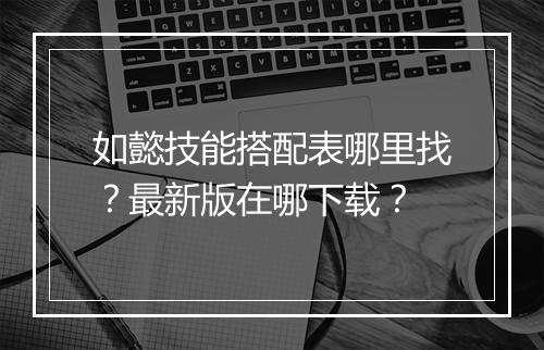 如懿技能搭配表哪里找？最新版在哪下载？