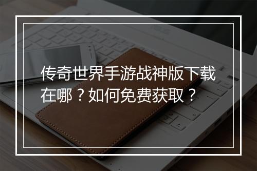 传奇世界手游战神版下载在哪？如何免费获取？