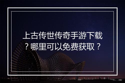 上古传世传奇手游下载？哪里可以免费获取？