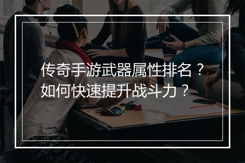 传奇手游武器属性排名？如何快速提升战斗力？