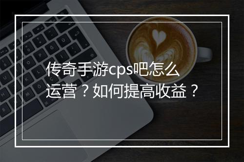 传奇手游cps吧怎么运营？如何提高收益？