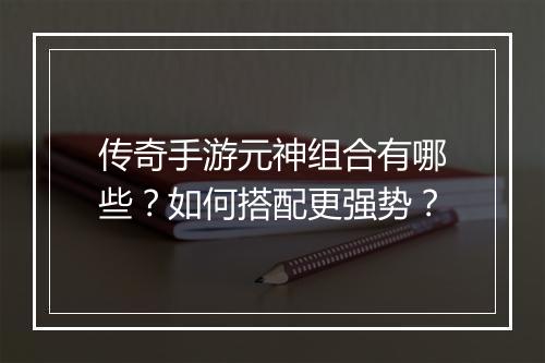 传奇手游元神组合有哪些？如何搭配更强势？