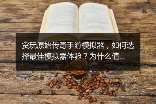 贪玩原始传奇手游模拟器，如何选择最佳模拟器体验？为什么值得尝试？