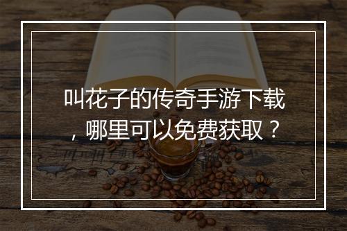 叫花子的传奇手游下载，哪里可以免费获取？