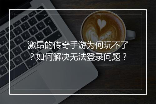 激昂的传奇手游为何玩不了？如何解决无法登录问题？