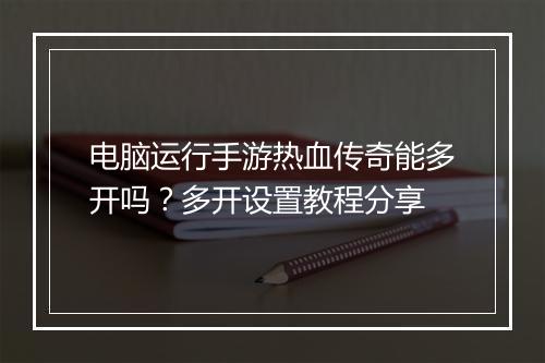 电脑运行手游热血传奇能多开吗？多开设置教程分享
