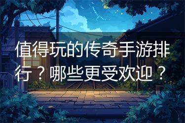 值得玩的传奇手游排行？哪些更受欢迎？