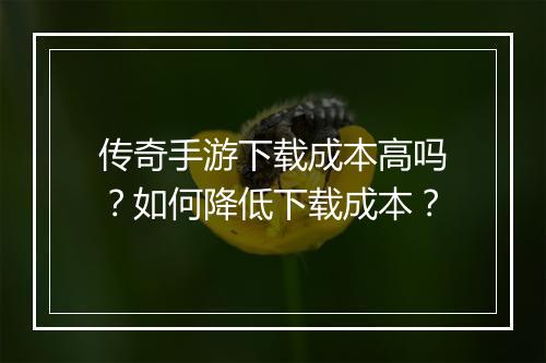 传奇手游下载成本高吗？如何降低下载成本？