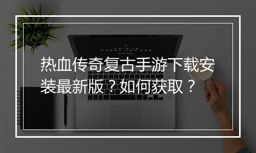 热血传奇复古手游下载安装最新版？如何获取？