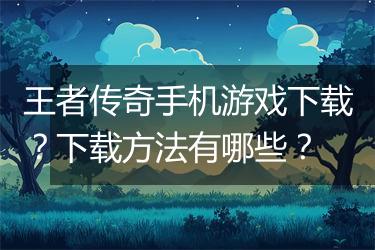 王者传奇手机游戏下载？下载方法有哪些？